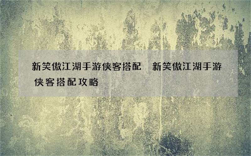 新笑傲江湖手游侠客搭配 新笑傲江湖手游侠客搭配攻略
